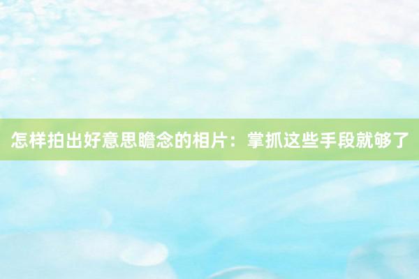 怎样拍出好意思瞻念的相片：掌抓这些手段就够了