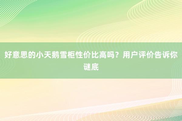 好意思的小天鹅雪柜性价比高吗？用户评价告诉你谜底