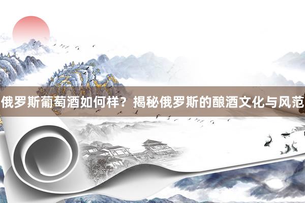 俄罗斯葡萄酒如何样？揭秘俄罗斯的酿酒文化与风范